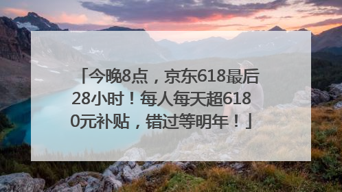 今晚8点，京东618最后28小时！每人每天超6180元补贴，错过等明年！